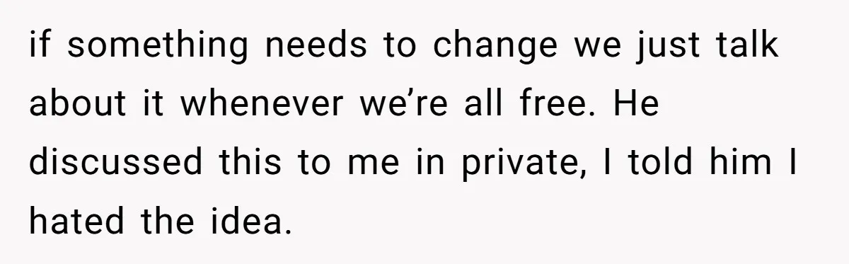 if something needs to change we just talk about it whenever we’re all free. He discussed this to me in private, I told him I hated the idea.