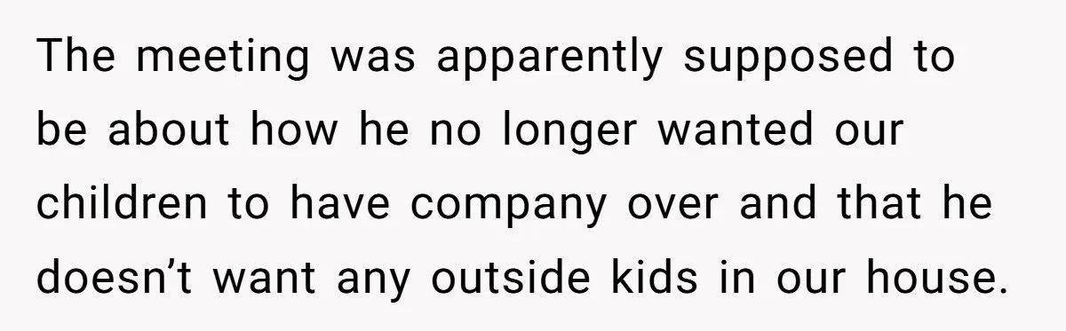 The meeting was apparently supposed to be about how he no longer wanted our children to have company over and that he doesn’t want any outside kids in our house.