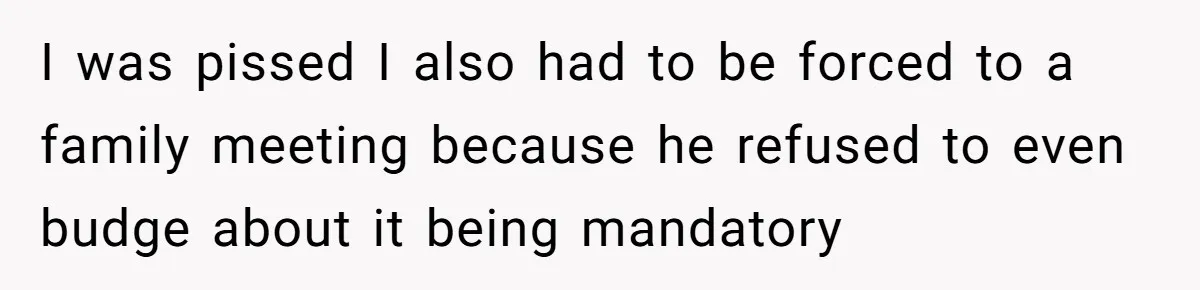 I was pissed I also had to be forced to a family meeting because he refused to even budge about it being mandatory