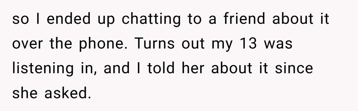 so I ended up chatting to a friend about it over the phone. Turns out my 13 was listening in, and I told her about it since she asked.
