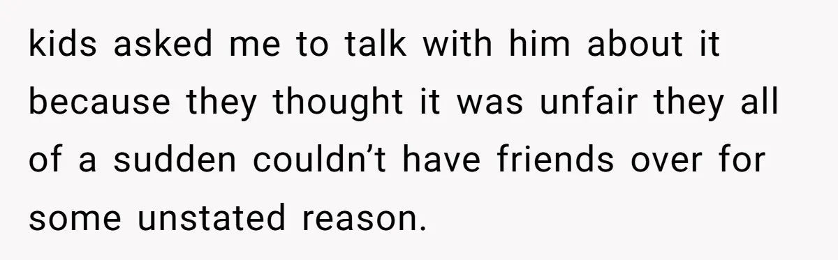 kids asked me to talk with him about it because they thought it was unfair they all of a sudden couldn’t have friends over for some unstated reason.