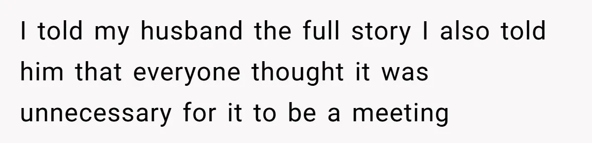 I told my husband the full story I also told him that everyone thought it was unnecessary for it to be a meeting