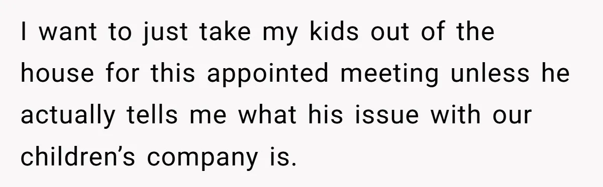 I want to just take my kids out of the house for this appointed meeting unless he actually tells me what his issue with our children’s company is.