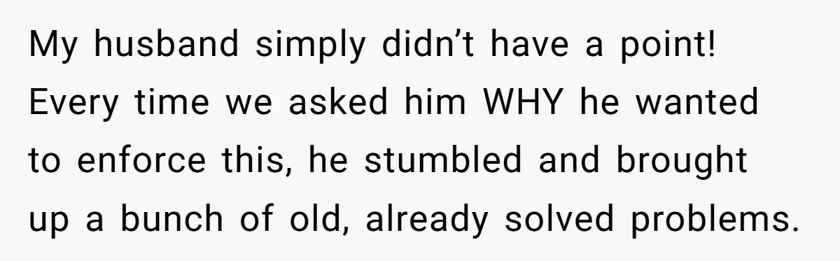 My husband simply didn’t have a point! Every time we asked him WHY he wanted to enforce this, he stumbled and brought up a bunch of old, already solved problems.