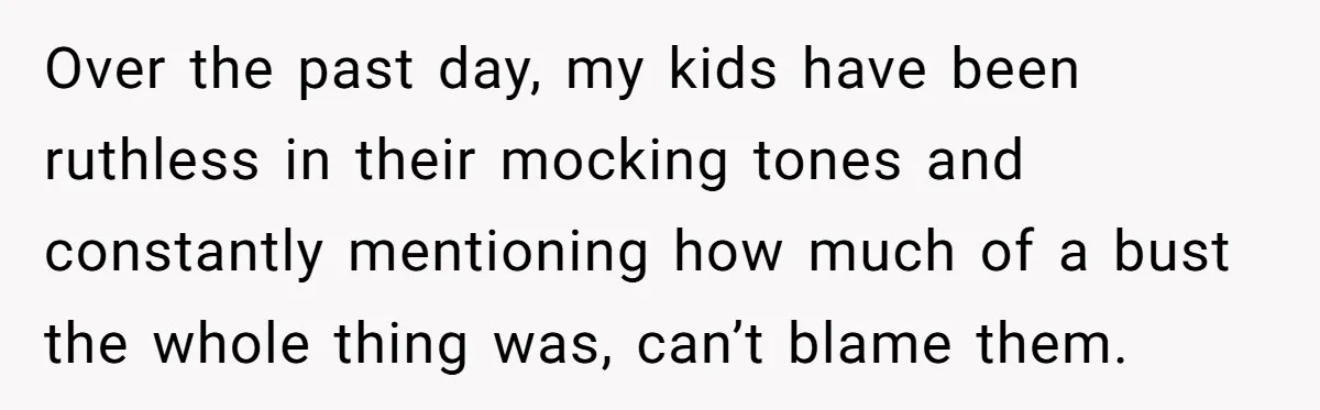Over the past day, my kids have been ruthless in their mocking tones and constantly mentioning how much of a bust the whole thing was, can’t blame them.