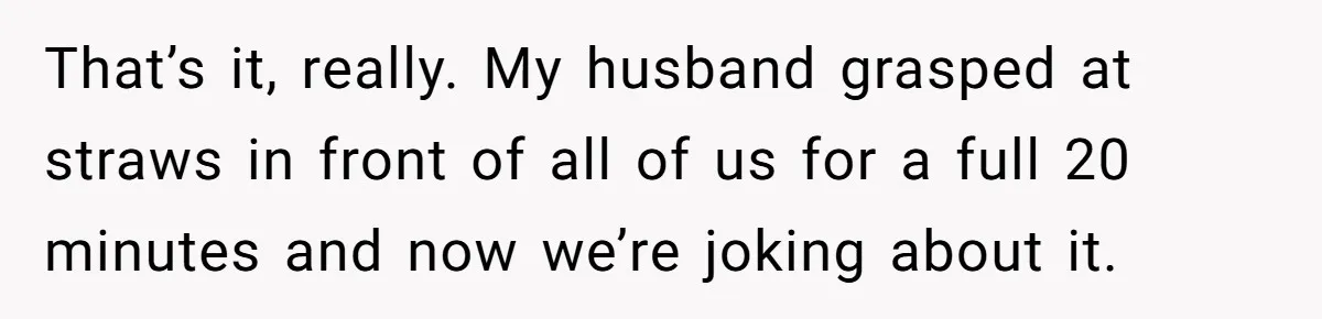 That’s it, really. My husband grasped at straws in front of all of us for a full 20 minutes and now we’re joking about it.