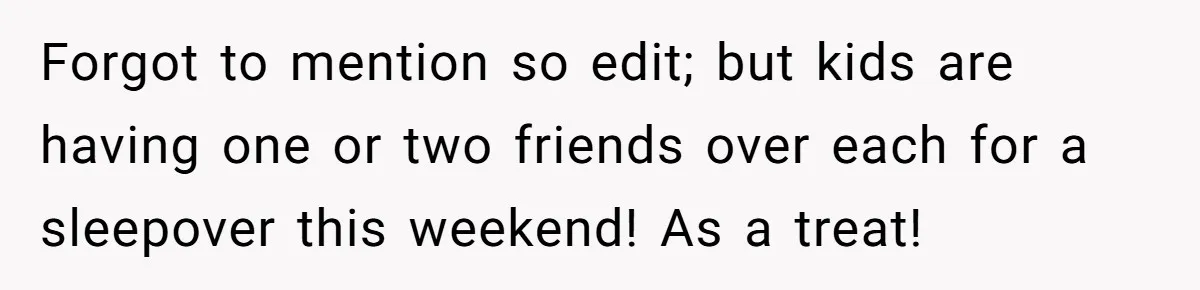 Forgot to mention so edit; but kids are having one or two friends over each for a sleepover this weekend! As a treat!