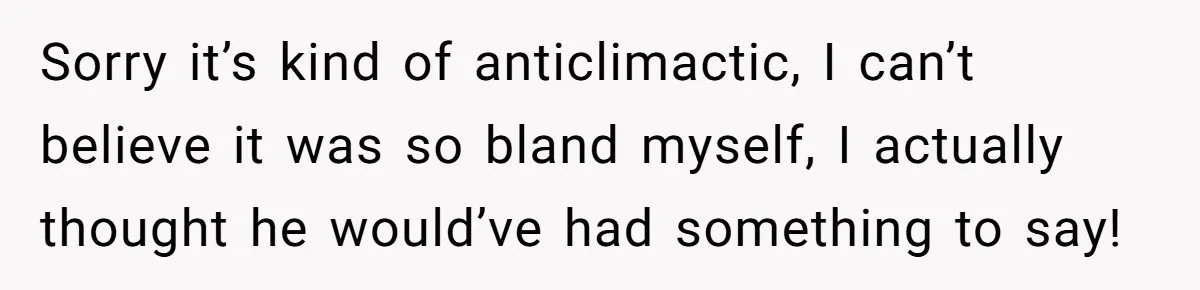 Sorry it’s kind of anticlimactic, I can’t believe it was so bland myself, I actually thought he would’ve had something to say!