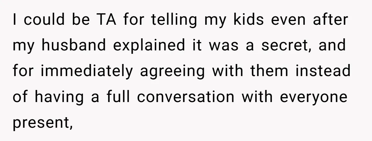 I could be TA for telling my kids even after my husband explained it was a secret, and for immediately agreeing with them instead of having a full conversation with...