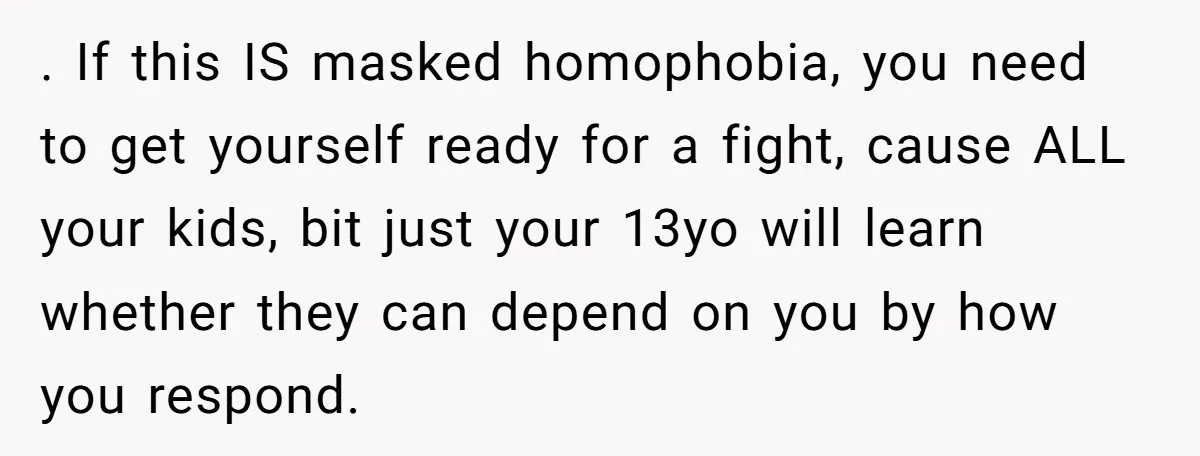 . If this IS masked homophobia, you need to get yourself ready for a fight, cause ALL your kids, bit just your 13yo will learn whether they can depend on...