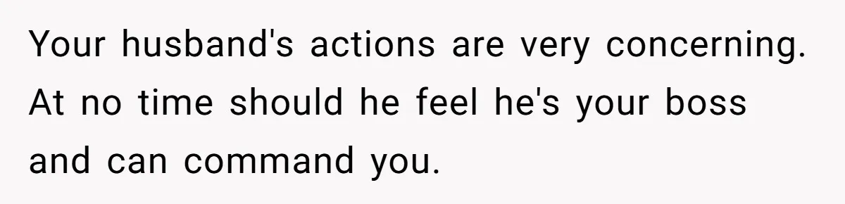 Your husband's actions are very concerning. At no time should he feel he's your boss and can command you.