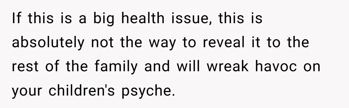 If this is a big health issue, this is absolutely not the way to reveal it to the rest of the family and will wreak havoc on your children's psyche.