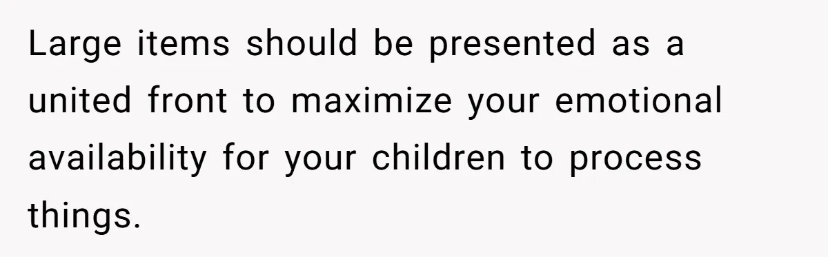 Large items should be presented as a united front to maximize your emotional availability for your children to process things.