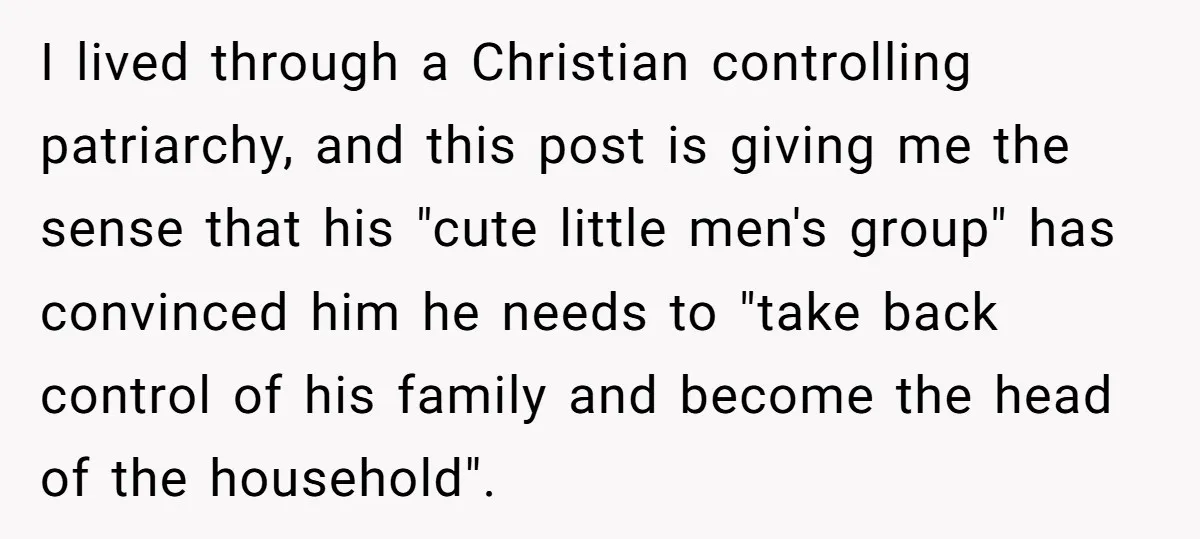 I lived through a Christian controlling patriarchy, and this post is giving me the sense that his "cute little men's group" has convinced him he needs to "take back control...