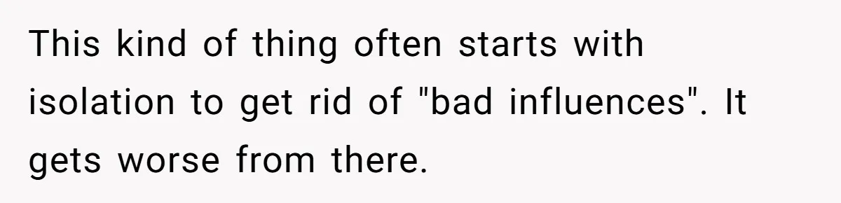 This kind of thing often starts with isolation to get rid of "bad influences". It gets worse from there.
