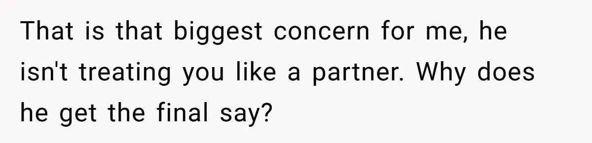 That is that biggest concern for me, he isn't treating you like a partner. Why does he get the final say?