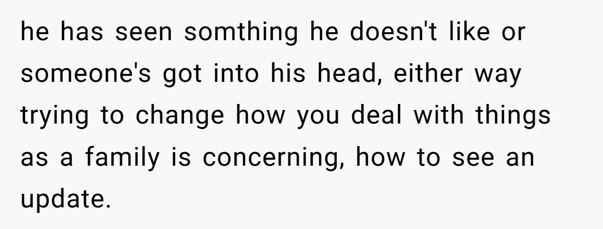 he has seen somthing he doesn't like or someone's got into his head, either way trying to change how you deal with things as a family is concerning, how to...