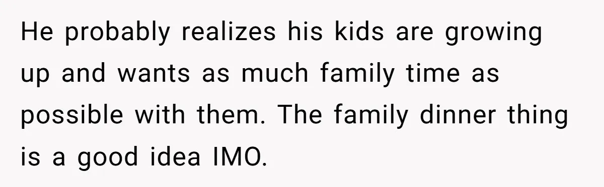 He probably realizes his kids are growing up and wants as much family time as possible with them. The family dinner thing is a good idea IMO.