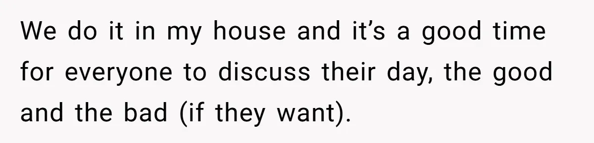 We do it in my house and it’s a good time for everyone to discuss their day, the good and the bad (if they want).