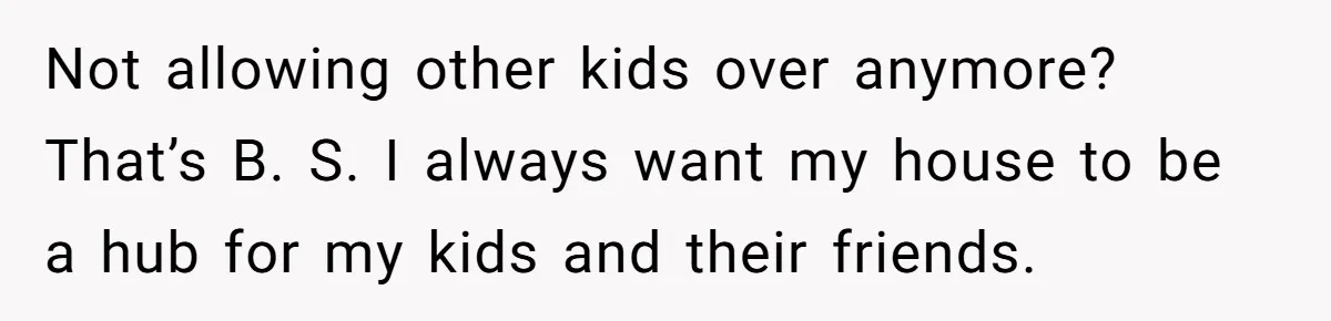 Not allowing other kids over anymore? That’s B. S. I always want my house to be a hub for my kids and their friends.