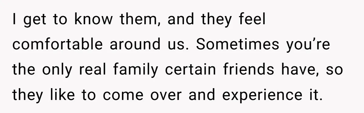 I get to know them, and they feel comfortable around us. Sometimes you’re the only real family certain friends have, so they like to come over and experience it.