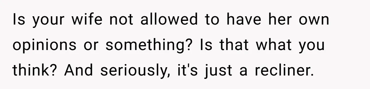 Husband Calls Wife 'Difficult' After She Refuses To Let Dogs Ruin Her Only Cherished Recliner Is your wife not allowed to have her own opinions or something? Is that what you think? And seriously, it's just a recliner.
