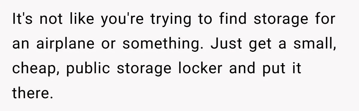 Husband Calls Wife 'Difficult' After She Refuses To Let Dogs Ruin Her Only Cherished Recliner It's not like you're trying to find storage for an airplane or something. Just get a small, cheap, public storage locker and put it there.