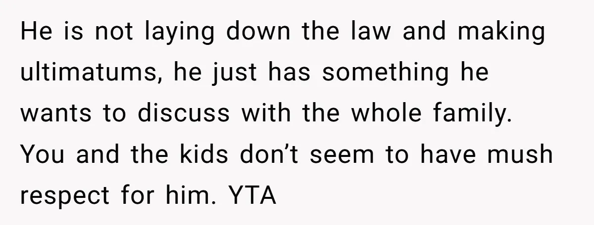 He is not laying down the law and making ultimatums, he just has something he wants to discuss with the whole family. You and the kids don’t seem to have...