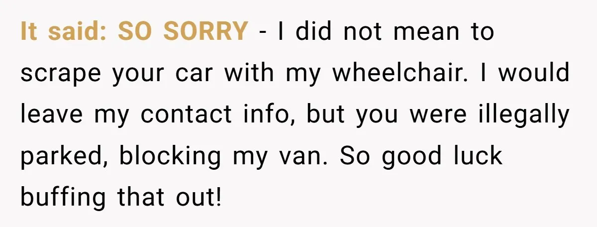 Parent Spots Luxury Car Blocking Handicapped Access Zone And Delivers Payback With Piece Of Paper It said: SO SORRY - I did not mean to scrape your car with my wheelchair. I would leave my contact info, but you were illegally parked, blocking my van....