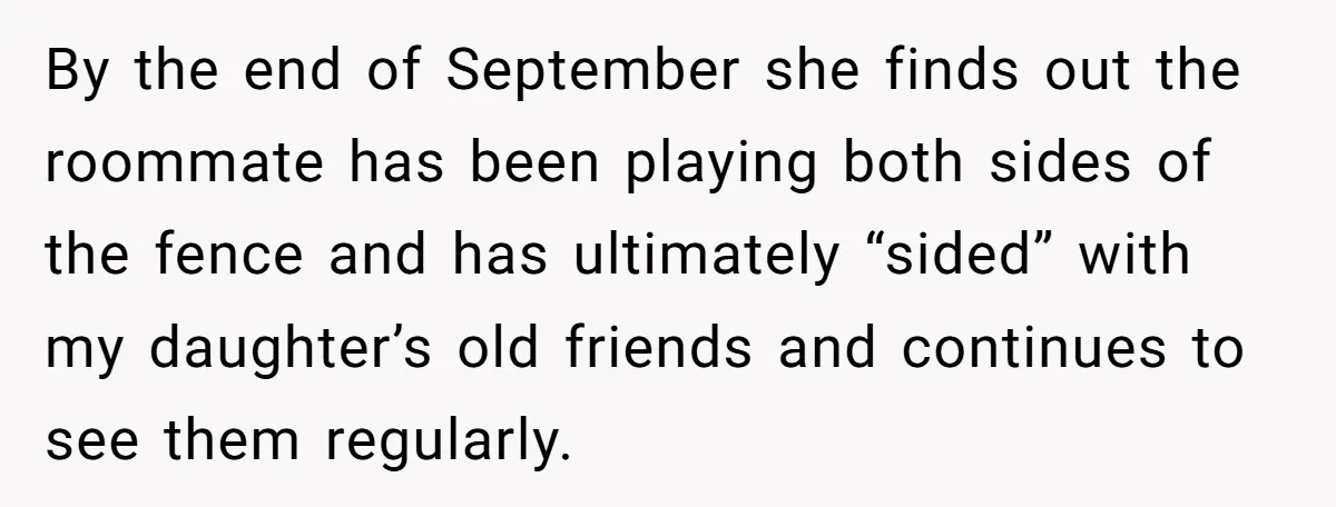 A Roommate Told Her ‘This Is Why You Have No Friends’ - Then Came Home to Nothing By the end of September she finds out the roommate has been playing both sides of the fence and has ultimately “sided” with my daughter’s old friends and continues to...