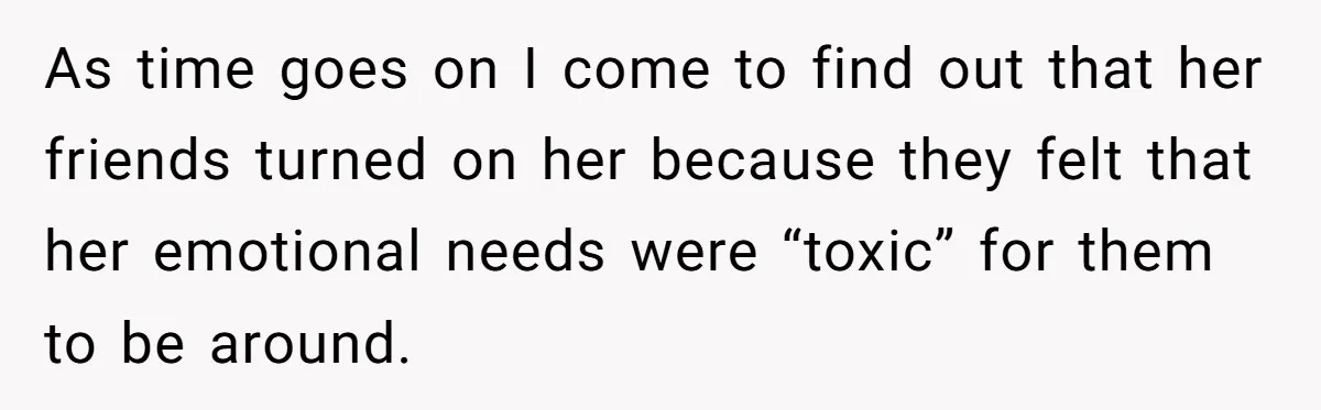 A Roommate Told Her ‘This Is Why You Have No Friends’ - Then Came Home to Nothing As time goes on I come to find out that her friends turned on her because they felt that her emotional needs were “toxic” for them to be around.