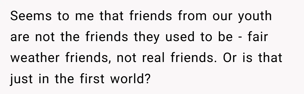 A Roommate Told Her ‘This Is Why You Have No Friends’ - Then Came Home to Nothing Seems to me that friends from our youth are not the friends they used to be - fair weather friends, not real friends. Or is that just in the first...