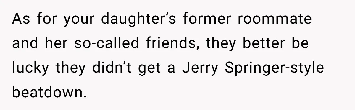 A Roommate Told Her ‘This Is Why You Have No Friends’ - Then Came Home to Nothing As for your daughter’s former roommate and her so-called friends, they better be lucky they didn’t get a Jerry Springer-style beatdown.