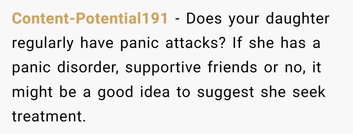 A Roommate Told Her ‘This Is Why You Have No Friends’ - Then Came Home to Nothing Content-Potential191 − Does your daughter regularly have panic attacks? If she has a panic disorder, supportive friends or no, it might be a good idea to suggest she seek treatment.