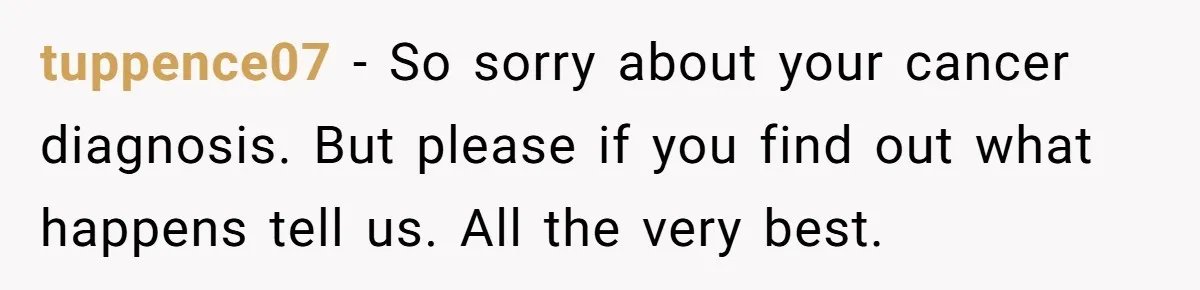 A Roommate Told Her ‘This Is Why You Have No Friends’ - Then Came Home to Nothing tuppence07 − So sorry about your cancer diagnosis. But please if you find out what happens tell us. All the very best.
