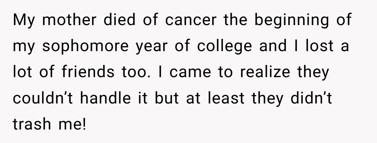 A Roommate Told Her ‘This Is Why You Have No Friends’ - Then Came Home to Nothing My mother died of cancer the beginning of my sophomore year of college and I lost a lot of friends too. I came to realize they couldn’t handle it but...