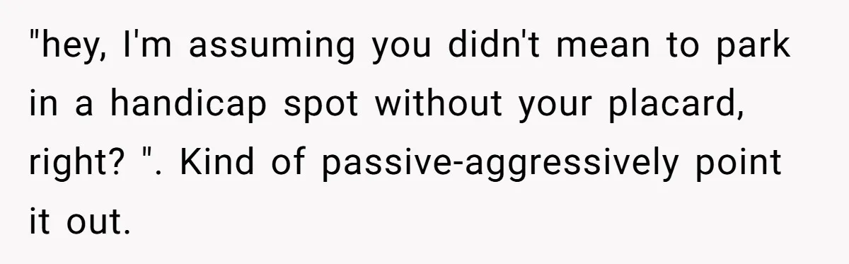 Parent Spots Luxury Car Blocking Handicapped Access Zone And Delivers Payback With Piece Of Paper "hey, I'm assuming you didn't mean to park in a handicap spot without your placard, right? ". Kind of passive-aggressively point it out.
