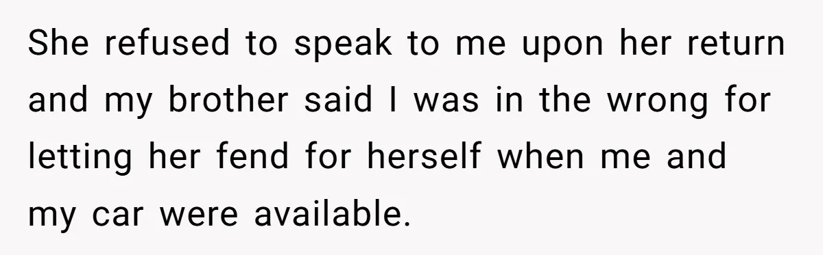 She refused to speak to me upon her return and my brother said I was in the wrong for letting her fend for herself when me and my car were...