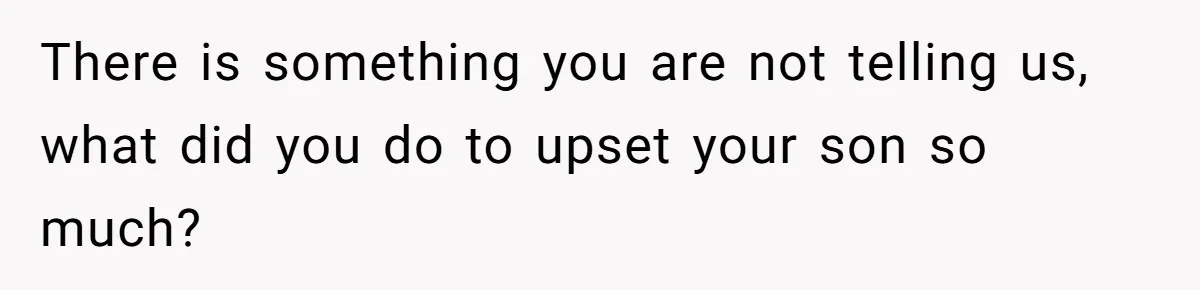 There is something you are not telling us, what did you do to upset your son so much?