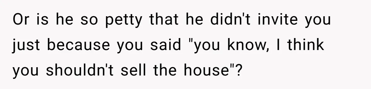 Or is he so petty that he didn't invite you just because you said "you know, I think you shouldn't sell the house"?