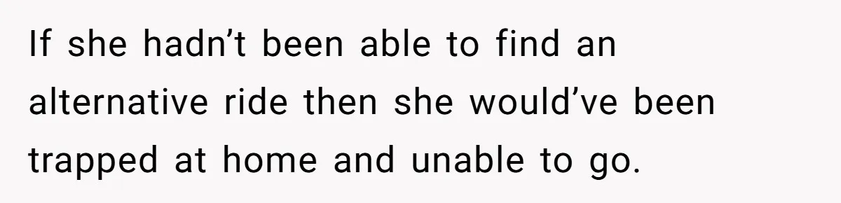 If she hadn’t been able to find an alternative ride then she would’ve been trapped at home and unable to go.