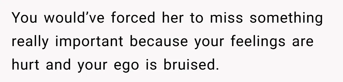 You would’ve forced her to miss something really important because your feelings are hurt and your ego is bruised.