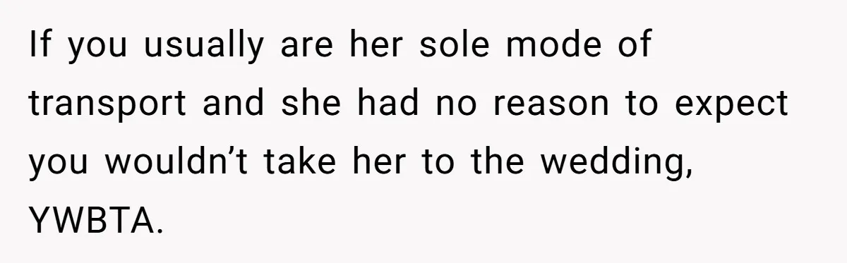 If you usually are her sole mode of transport and she had no reason to expect you wouldn’t take her to the wedding, YWBTA.