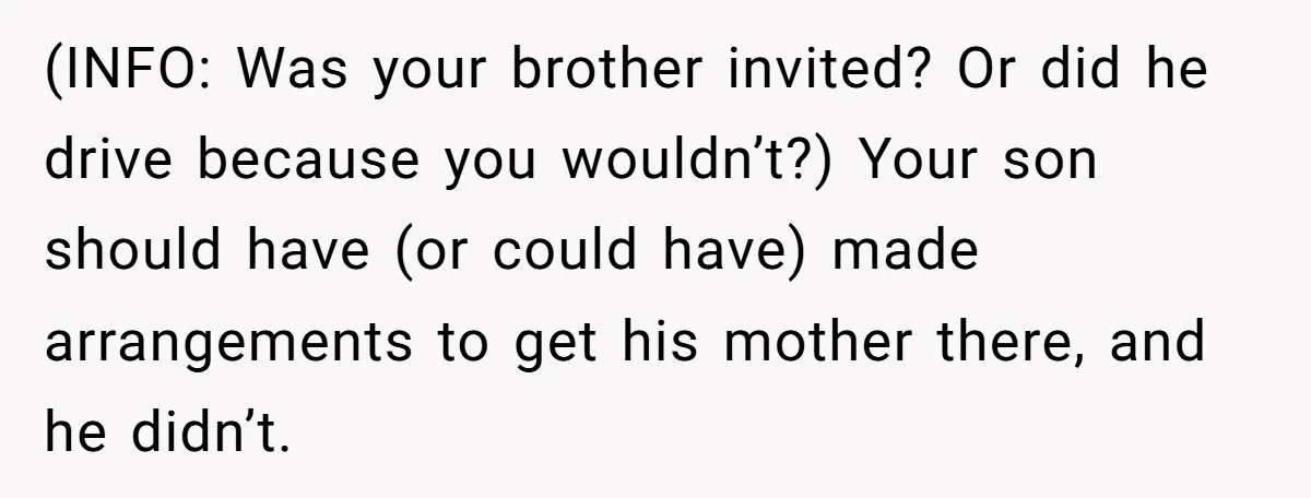 (INFO: Was your brother invited? Or did he drive because you wouldn’t?) Your son should have (or could have) made arrangements to get his mother there, and he didn’t.