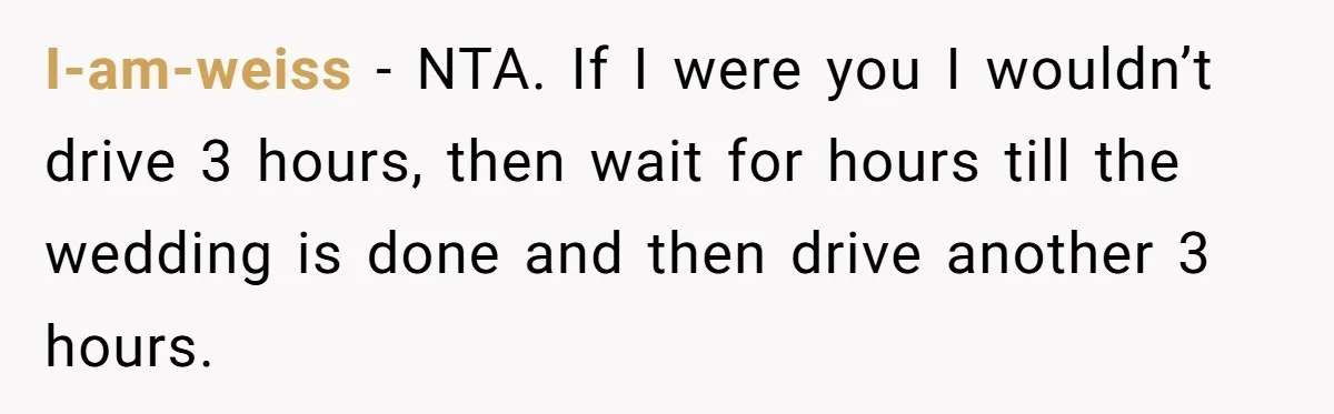 I-am-weiss − NTA. If I were you I wouldn’t drive 3 hours, then wait for hours till the wedding is done and then drive another 3 hours.