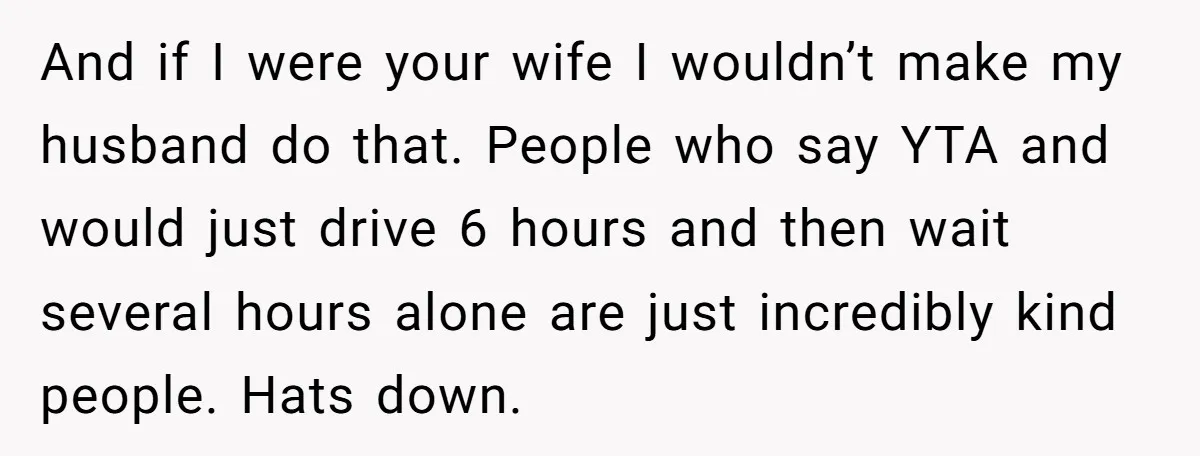 And if I were your wife I wouldn’t make my husband do that. People who say YTA and would just drive 6 hours and then wait several hours alone are...