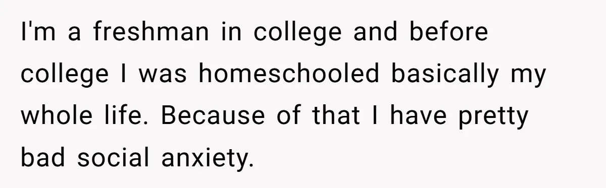 College Freshman Discovers Family's Secret Bet On Her Personal Life And Refuses Christmas Homecoming I'm a freshman in college and before college I was homeschooled basically my whole life. Because of that I have pretty bad social anxiety.