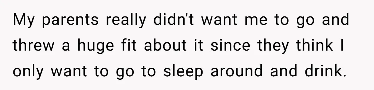 College Freshman Discovers Family's Secret Bet On Her Personal Life And Refuses Christmas Homecoming My parents really didn't want me to go and threw a huge fit about it since they think I only want to go to sleep around and drink.