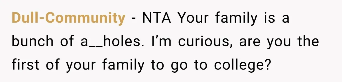 College Freshman Discovers Family's Secret Bet On Her Personal Life And Refuses Christmas Homecoming Dull-Community − NTA Your family is a bunch of a__holes. I’m curious, are you the first of your family to go to college?