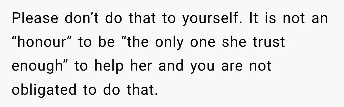 College Freshman Discovers Family's Secret Bet On Her Personal Life And Refuses Christmas Homecoming Please don’t do that to yourself. It is not an “honour” to be “the only one she trust enough” to help her and you are not obligated to do that.